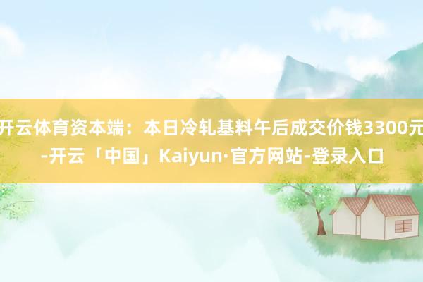 开云体育资本端:本日冷轧基料午后成交价钱3300元-开云「中国」Kaiyun·官方网站-登录入口