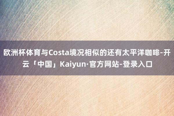 欧洲杯体育与Costa境况相似的还有太平洋咖啡-开云「中国」Kaiyun·官方网站-登录入口
