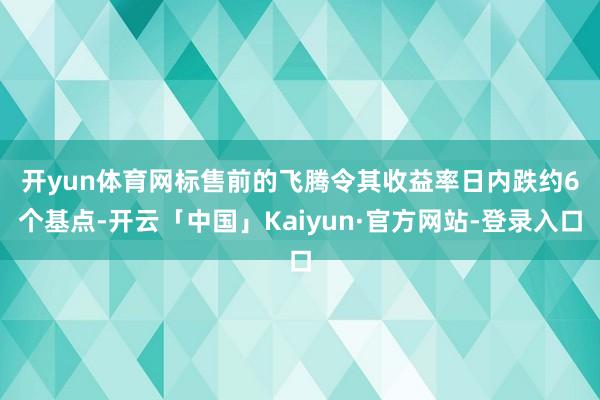 开yun体育网 标售前的飞腾令其收益率日内跌约6个基点-开云「中国」Kaiyun·官方网站-登录入口