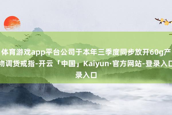 体育游戏app平台公司于本年三季度同步放开60g产物调货戒指-开云「中国」Kaiyun·官方网站-登录入口