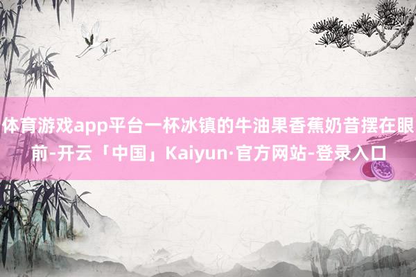 体育游戏app平台一杯冰镇的牛油果香蕉奶昔摆在眼前-开云「中国」Kaiyun·官方网站-登录入口
