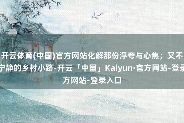 开云体育(中国)官方网站化解那份浮夸与心焦;又不祥在宁静的乡村小路-开云「中国」Kaiyun·官方网站-登录入口