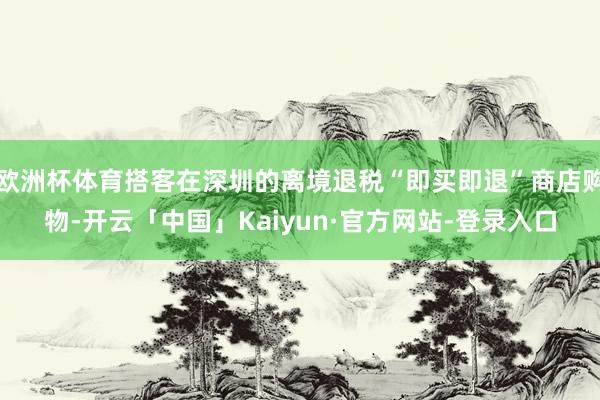 欧洲杯体育搭客在深圳的离境退税“即买即退”商店购物-开云「中国」Kaiyun·官方网站-登录入口