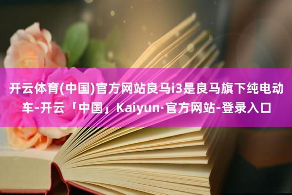 开云体育(中国)官方网站 良马i3是良马旗下纯电动车-开云「中国」Kaiyun·官方网站-登录入口