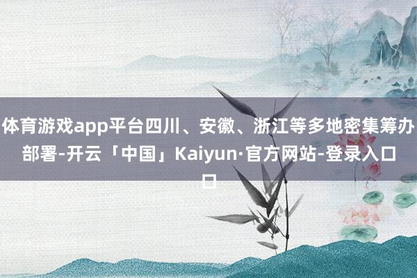 体育游戏app平台四川、安徽、浙江等多地密集筹办部署-开云「中国」Kaiyun·官方网站-登录入口