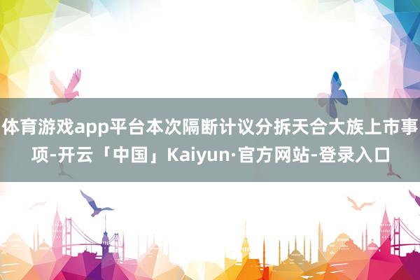 体育游戏app平台本次隔断计议分拆天合大族上市事项-开云「中国」Kaiyun·官方网站-登录入口