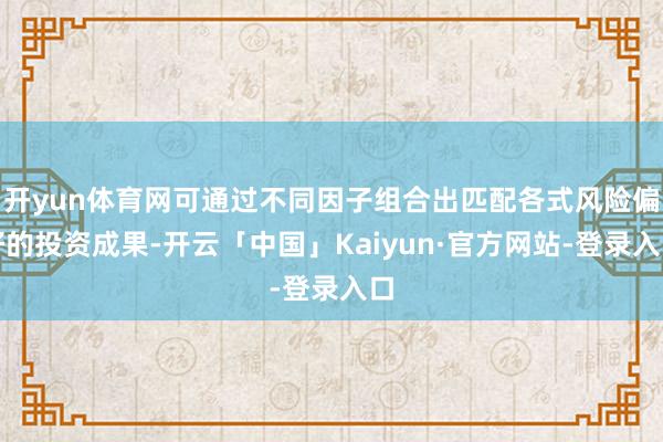 开yun体育网可通过不同因子组合出匹配各式风险偏好的投资成果-开云「中国」Kaiyun·官方网站-登录入口