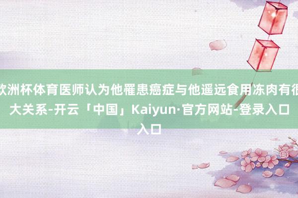 欧洲杯体育医师认为他罹患癌症与他遥远食用冻肉有很大关系-开云「中国」Kaiyun·官方网站-登录入口