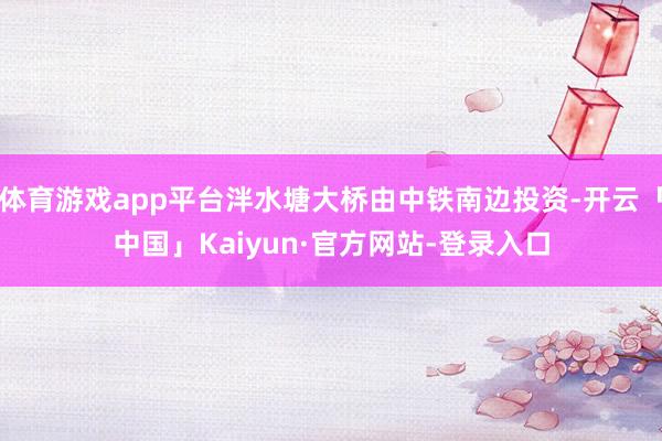 体育游戏app平台泮水塘大桥由中铁南边投资-开云「中国」Kaiyun·官方网站-登录入口