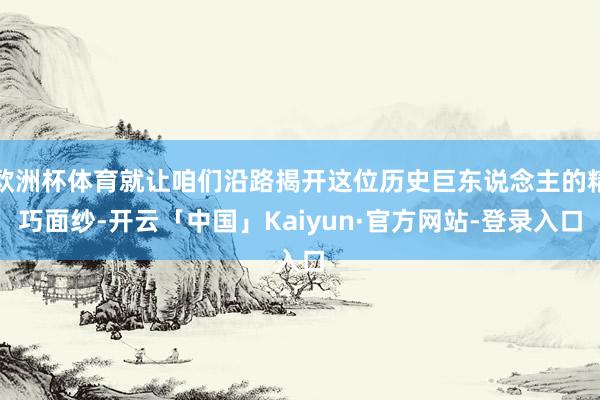欧洲杯体育就让咱们沿路揭开这位历史巨东说念主的精巧面纱-开云「中国」Kaiyun·官方网站-登录入口