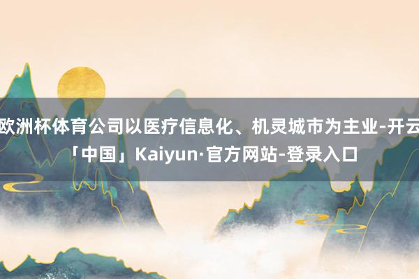 欧洲杯体育公司以医疗信息化、机灵城市为主业-开云「中国」Kaiyun·官方网站-登录入口