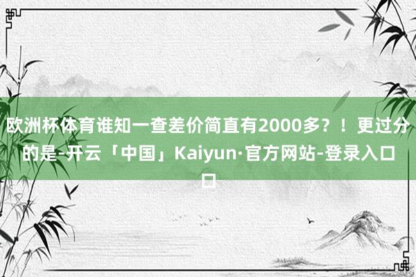 欧洲杯体育谁知一查差价简直有2000多?!更过分的是-开云「中国」Kaiyun·官方网站-登录入口