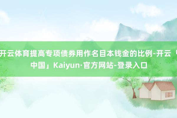 开云体育提高专项债券用作名目本钱金的比例-开云「中国」Kaiyun·官方网站-登录入口