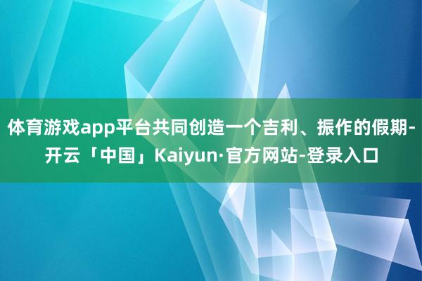 体育游戏app平台共同创造一个吉利、振作的假期-开云「中国」Kaiyun·官方网站-登录入口