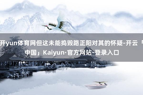 开yun体育网但这未能捣毁路正阳对其的怀疑-开云「中国」Kaiyun·官方网站-登录入口