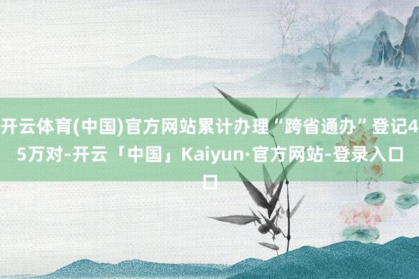 开云体育(中国)官方网站累计办理“跨省通办”登记45万对-开云「中国」Kaiyun·官方网站-登录入口