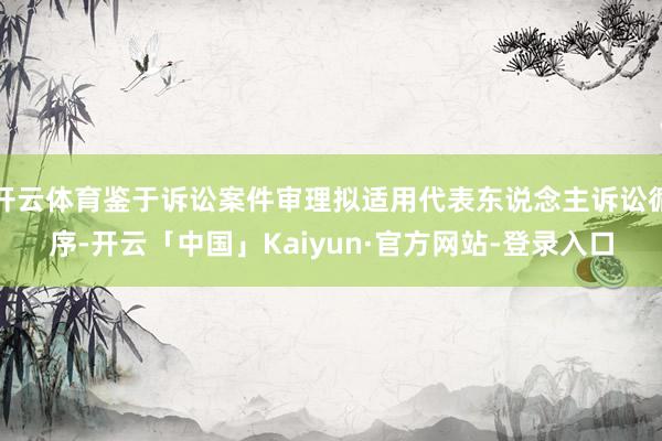 开云体育鉴于诉讼案件审理拟适用代表东说念主诉讼循序-开云「中国」Kaiyun·官方网站-登录入口