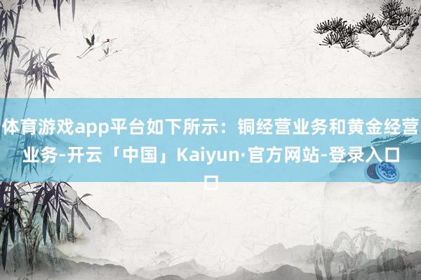 体育游戏app平台如下所示:铜经营业务和黄金经营业务-开云「中国」Kaiyun·官方网站-登录入口