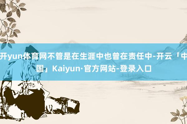 开yun体育网不管是在生涯中也曾在责任中-开云「中国」Kaiyun·官方网站-登录入口