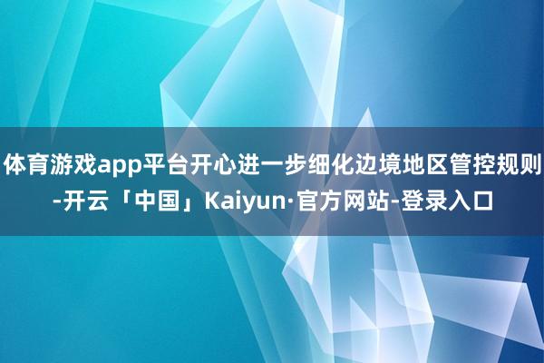 体育游戏app平台开心进一步细化边境地区管控规则-开云「中国」Kaiyun·官方网站-登录入口