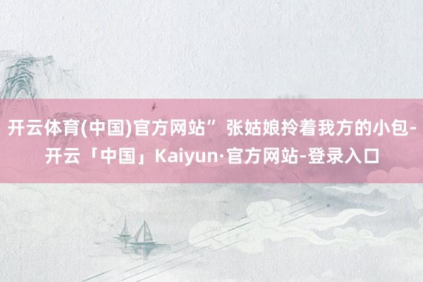 开云体育(中国)官方网站” 张姑娘拎着我方的小包-开云「中国」Kaiyun·官方网站-登录入口