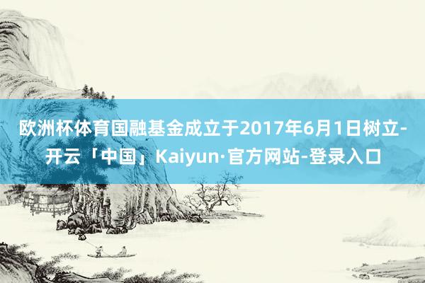 欧洲杯体育 国融基金成立于2017年6月1日树立-开云「中国」Kaiyun·官方网站-登录入口