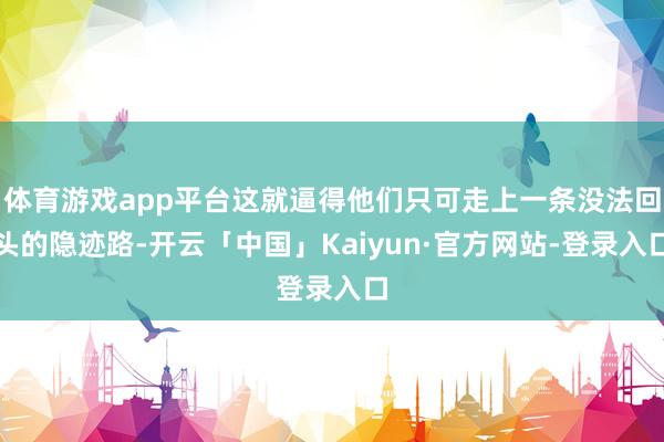体育游戏app平台这就逼得他们只可走上一条没法回头的隐迹路-开云「中国」Kaiyun·官方网站-登录入口