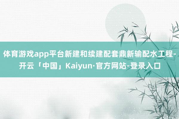 体育游戏app平台新建和续建配套鼎新输配水工程-开云「中国」Kaiyun·官方网站-登录入口