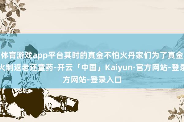 体育游戏app平台其时的真金不怕火丹家们为了真金不怕火制返老还童药-开云「中国」Kaiyun·官方网站-登录入口