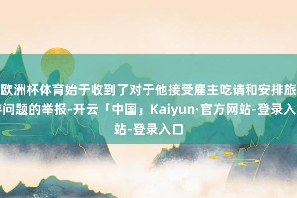 欧洲杯体育始于收到了对于他接受雇主吃请和安排旅游问题的举报-开云「中国」Kaiyun·官方网站-登录入口