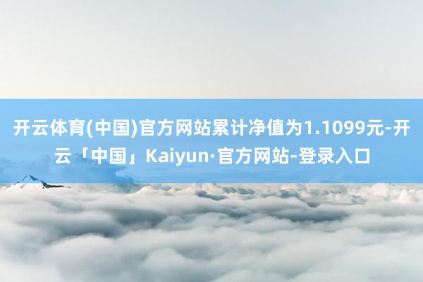 开云体育(中国)官方网站累计净值为1.1099元-开云「中国」Kaiyun·官方网站-登录入口