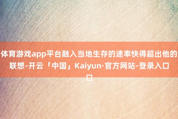 体育游戏app平台融入当地生存的速率快得超出他的联想-开云「中国」Kaiyun·官方网站-登录入口
