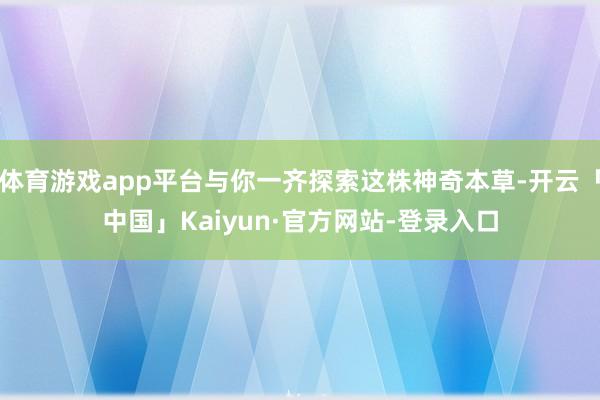 体育游戏app平台与你一齐探索这株神奇本草-开云「中国」Kaiyun·官方网站-登录入口