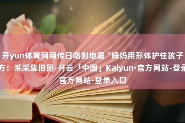 开yun体育网网传日喀则地震“姆妈用形体护住孩子” 官方：系采集旧图-开云「中国」Kaiyun·官方网站-登录入口