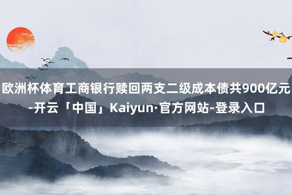 欧洲杯体育工商银行赎回两支二级成本债共900亿元-开云「中国」Kaiyun·官方网站-登录入口
