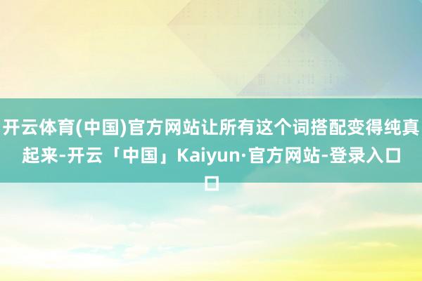 开云体育(中国)官方网站让所有这个词搭配变得纯真起来-开云「中国」Kaiyun·官方网站-登录入口