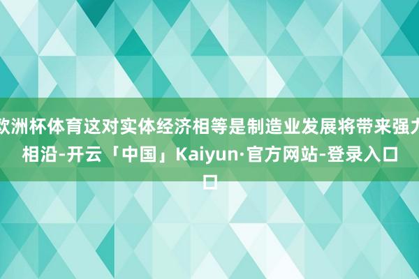 欧洲杯体育这对实体经济相等是制造业发展将带来强力相沿-开云「中国」Kaiyun·官方网站-登录入口