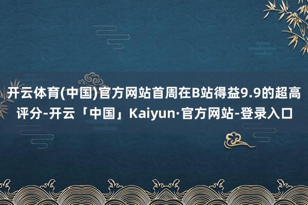 开云体育(中国)官方网站首周在B站得益9.9的超高评分-开云「中国」Kaiyun·官方网站-登录入口