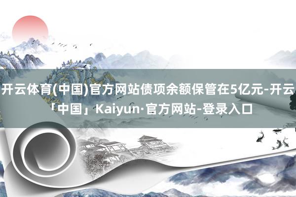 开云体育(中国)官方网站债项余额保管在5亿元-开云「中国」Kaiyun·官方网站-登录入口