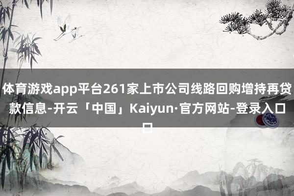 体育游戏app平台261家上市公司线路回购增持再贷款信息-开云「中国」Kaiyun·官方网站-登录入口