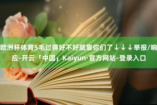 欧洲杯体育5毛过得好不好就靠你们了↓↓↓举报/响应-开云「中国」Kaiyun·官方网站-登录入口