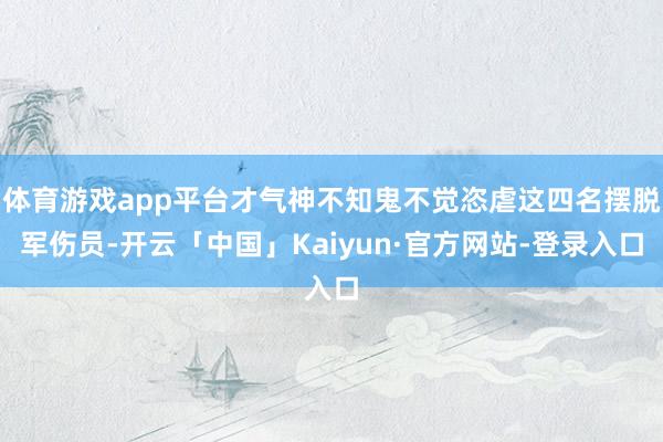 体育游戏app平台才气神不知鬼不觉恣虐这四名摆脱军伤员-开云「中国」Kaiyun·官方网站-登录入口