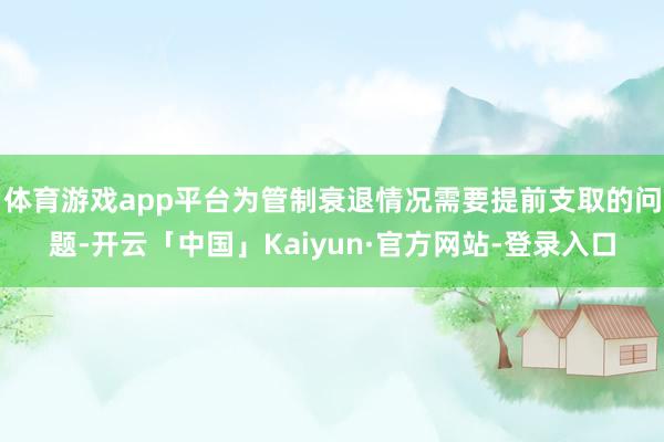 体育游戏app平台为管制衰退情况需要提前支取的问题-开云「中国」Kaiyun·官方网站-登录入口
