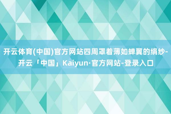 开云体育(中国)官方网站四周罩着薄如蝉翼的绢纱-开云「中国」Kaiyun·官方网站-登录入口
