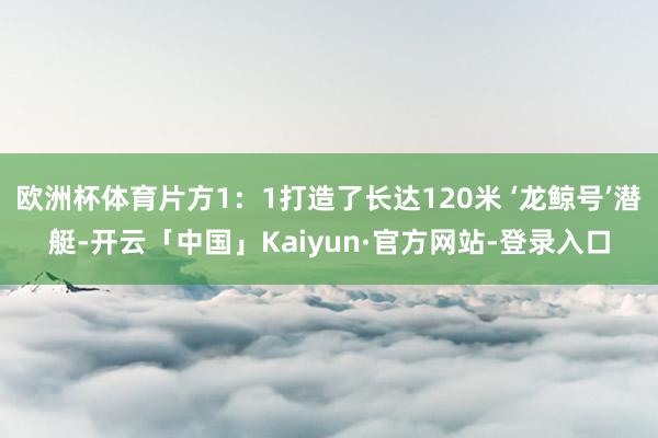 欧洲杯体育片方1:1打造了长达120米 ‘龙鲸号’潜艇-开云「中国」Kaiyun·官方网站-登录入口