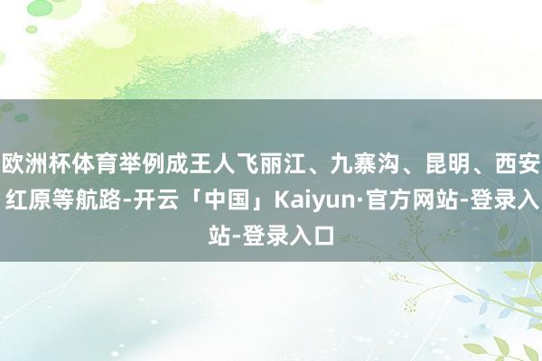 欧洲杯体育举例成王人飞丽江、九寨沟、昆明、西安、红原等航路-开云「中国」Kaiyun·官方网站-登录入口