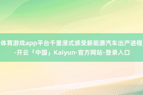 体育游戏app平台千里浸式感受新能源汽车出产进程-开云「中国」Kaiyun·官方网站-登录入口