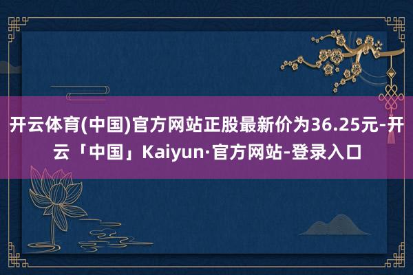 开云体育(中国)官方网站正股最新价为36.25元-开云「中国」Kaiyun·官方网站-登录入口