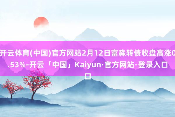 开云体育(中国)官方网站2月12日富淼转债收盘高涨0.53%-开云「中国」Kaiyun·官方网站-登录入口