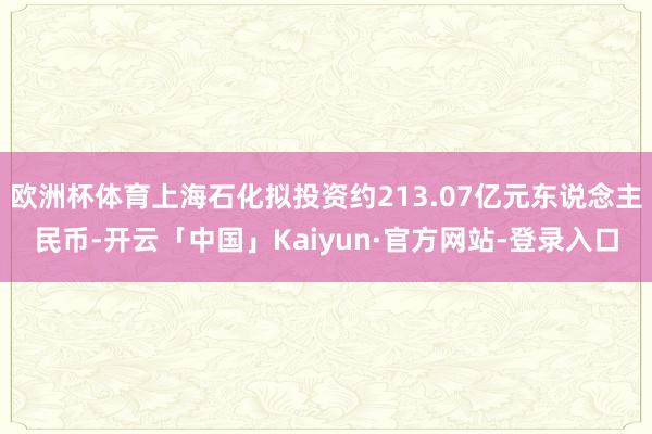 欧洲杯体育上海石化拟投资约213.07亿元东说念主民币-开云「中国」Kaiyun·官方网站-登录入口